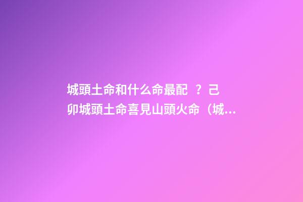 城頭土命和什么命最配？己卯城頭土命喜見山頭火命（城頭土命和山頭火命相配嗎）